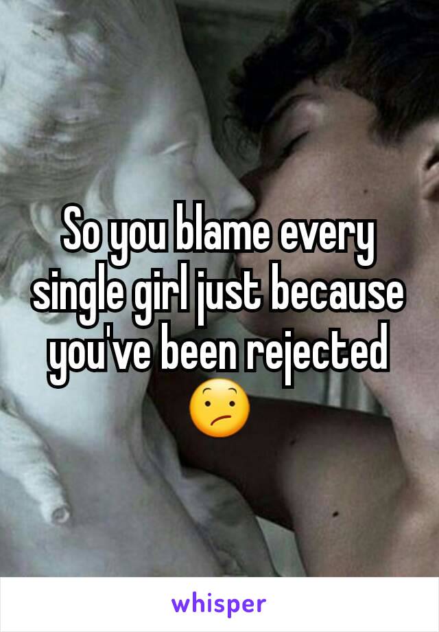So you blame every single girl just because you've been rejected 😕