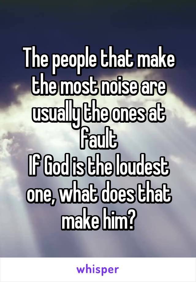 The people that make the most noise are usually the ones at fault
If God is the loudest one, what does that make him?