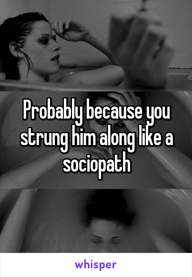 Probably because you strung him along like a sociopath