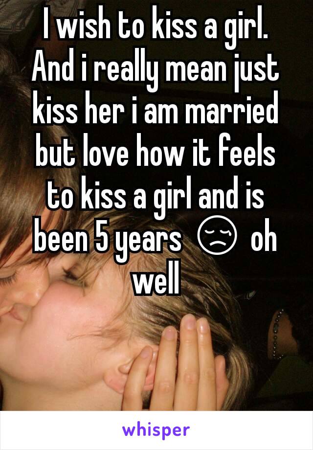 I wish to kiss a girl. And i really mean just kiss her i am married but love how it feels to kiss a girl and is been 5 years 😢 oh well