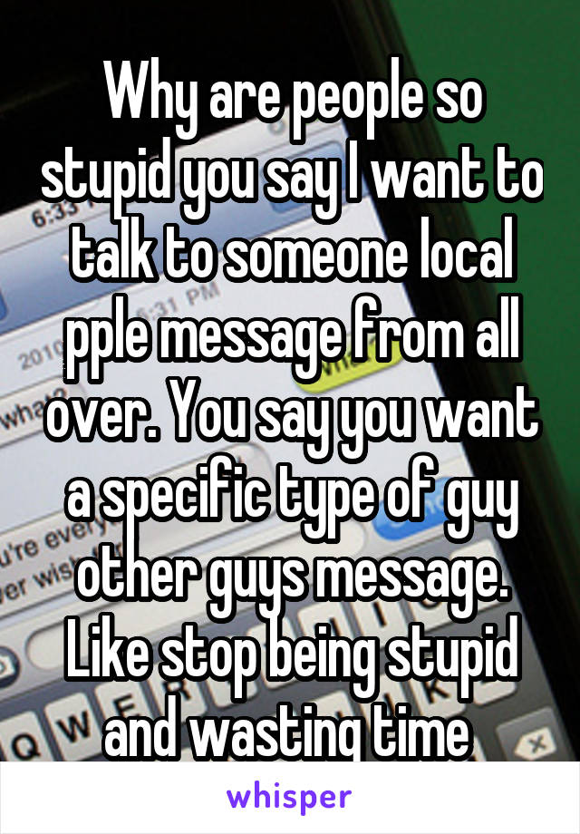 Why are people so stupid you say I want to talk to someone local pple message from all over. You say you want a specific type of guy other guys message. Like stop being stupid and wasting time 