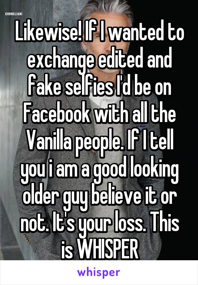 Likewise! If I wanted to exchange edited and fake selfies I'd be on Facebook with all the Vanilla people. If I tell you i am a good looking older guy believe it or not. It's your loss. This is WHISPER