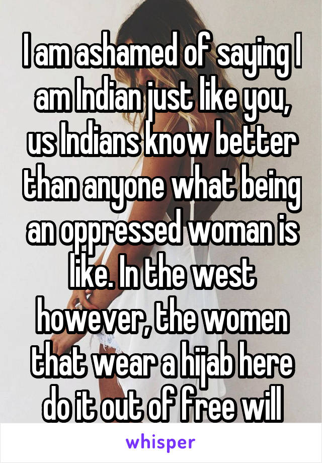 I am ashamed of saying I am Indian just like you, us Indians know better than anyone what being an oppressed woman is like. In the west however, the women that wear a hijab here do it out of free will