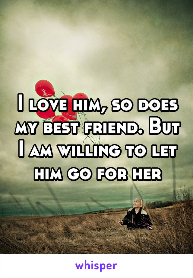 I love him, so does my best friend. But I am willing to let him go for her