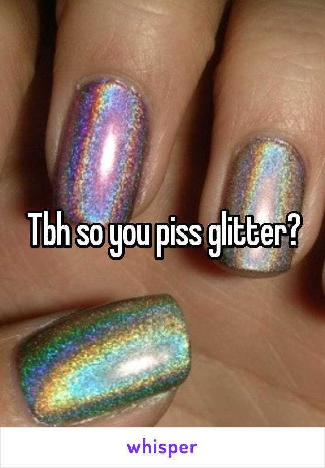 Tbh so you piss glitter?