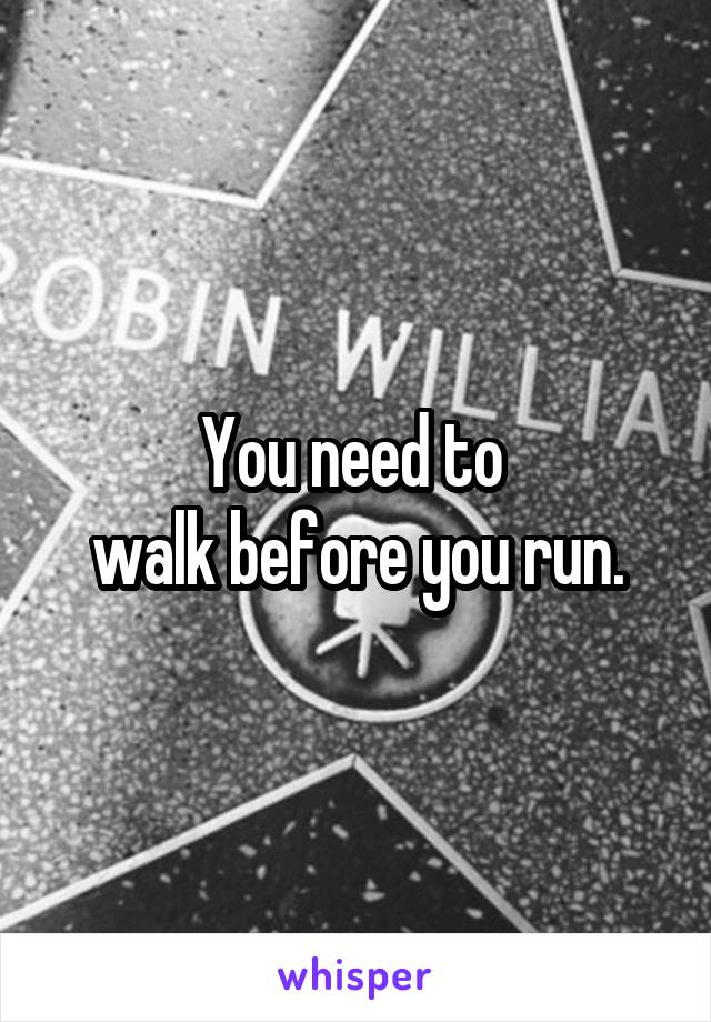 You need to 
walk before you run.