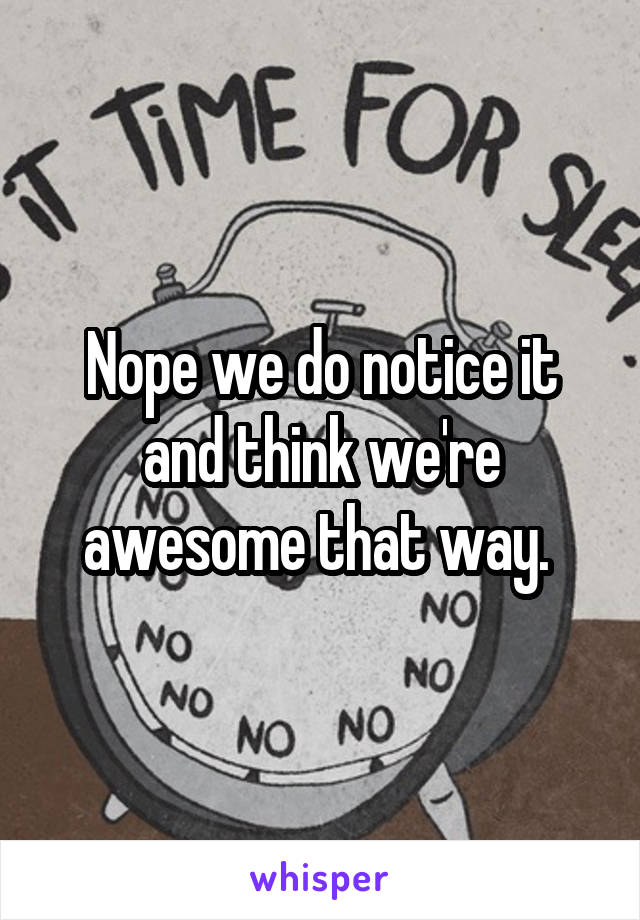 Nope we do notice it and think we're awesome that way. 