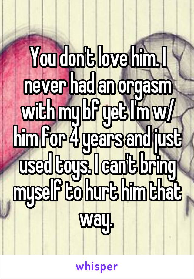 You don't love him. I never had an orgasm with my bf yet I'm w/ him for 4 years and just used toys. I can't bring myself to hurt him that way. 