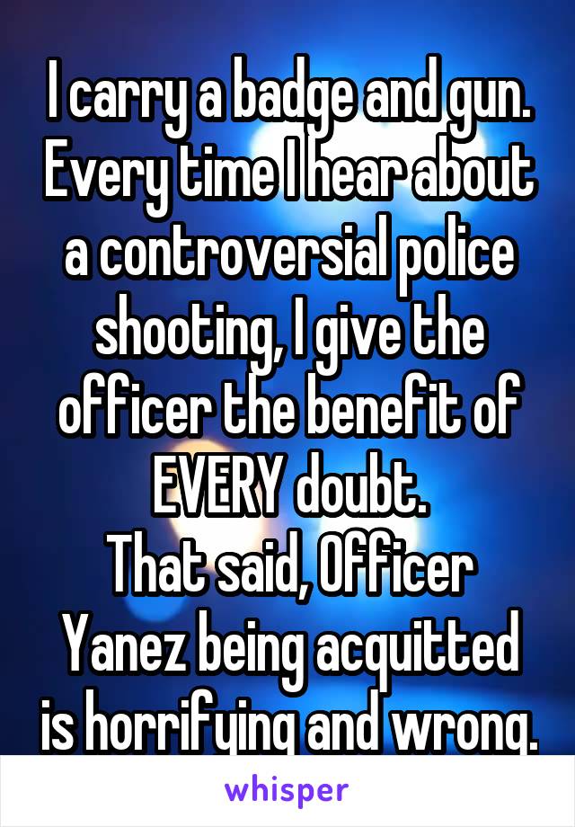 I carry a badge and gun. Every time I hear about a controversial police shooting, I give the officer the benefit of EVERY doubt.
That said, Officer Yanez being acquitted is horrifying and wrong.