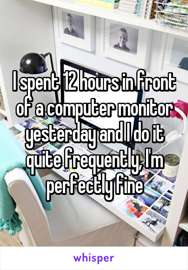 I spent 12 hours in front of a computer monitor yesterday and I do it quite frequently, I'm perfectly fine