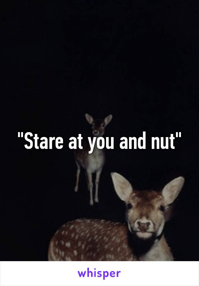 "Stare at you and nut"