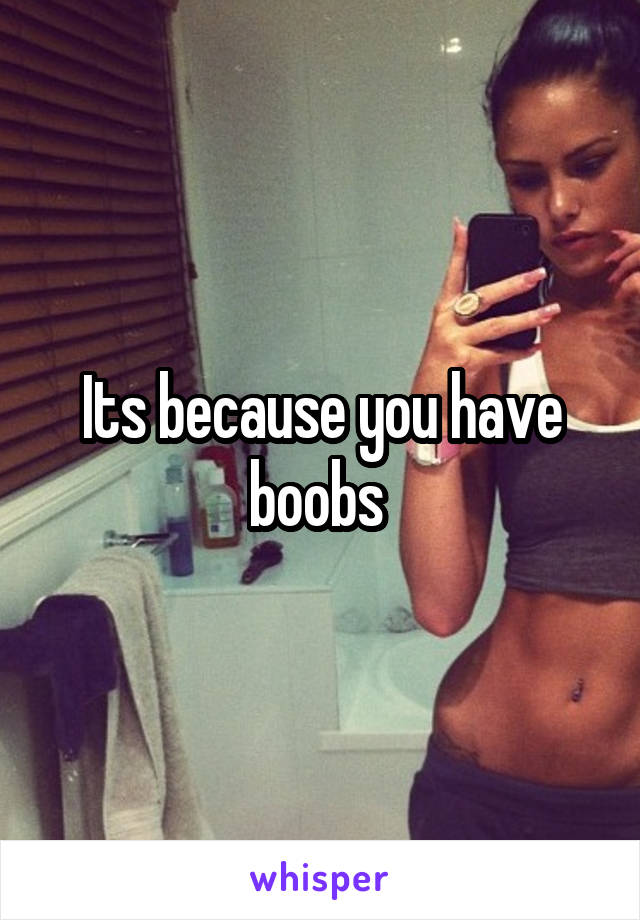 Its because you have boobs 