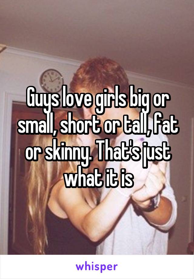 Guys love girls big or small, short or tall, fat or skinny. That's just what it is