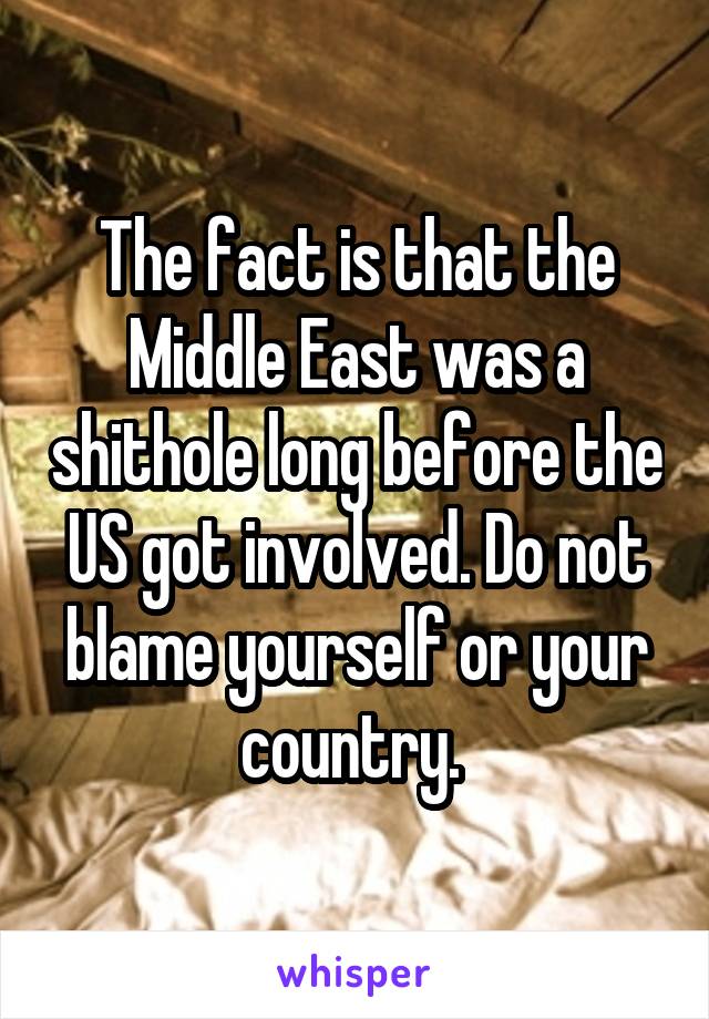 The fact is that the Middle East was a shithole long before the US got involved. Do not blame yourself or your country. 