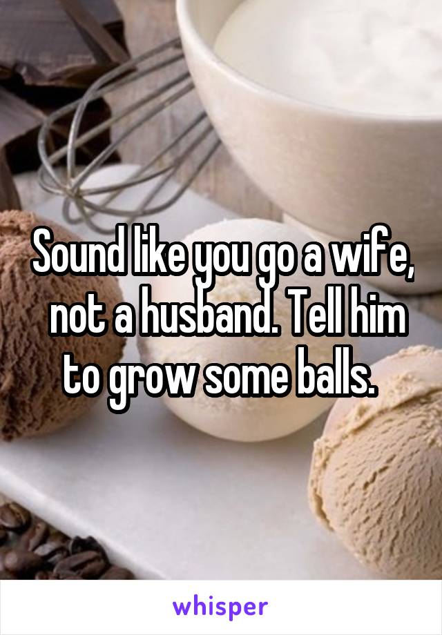 Sound like you go a wife,  not a husband. Tell him to grow some balls. 