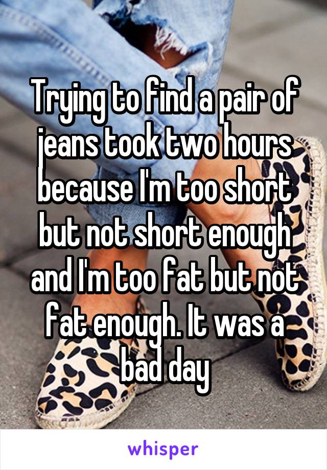 Trying to find a pair of jeans took two hours because I'm too short but not short enough and I'm too fat but not fat enough. It was a bad day