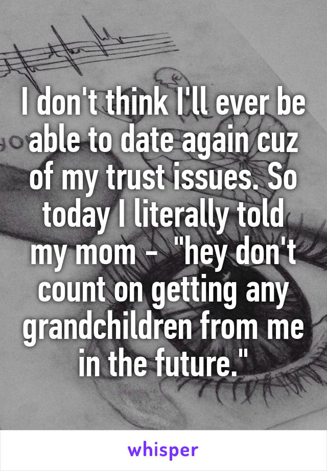 I don't think I'll ever be able to date again cuz of my trust issues. So today I literally told my mom -  "hey don't count on getting any grandchildren from me in the future."