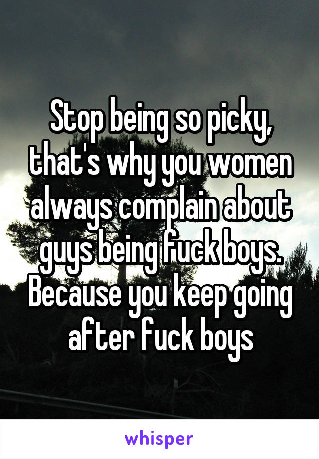 Stop being so picky, that's why you women always complain about guys being fuck boys. Because you keep going after fuck boys