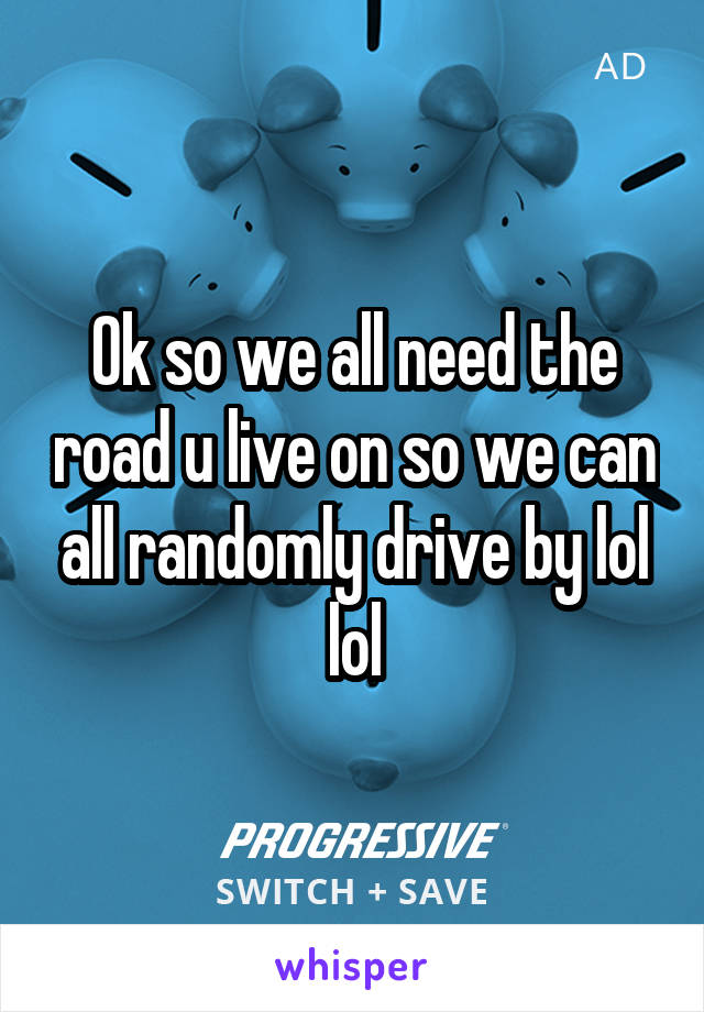 Ok so we all need the road u live on so we can all randomly drive by lol lol