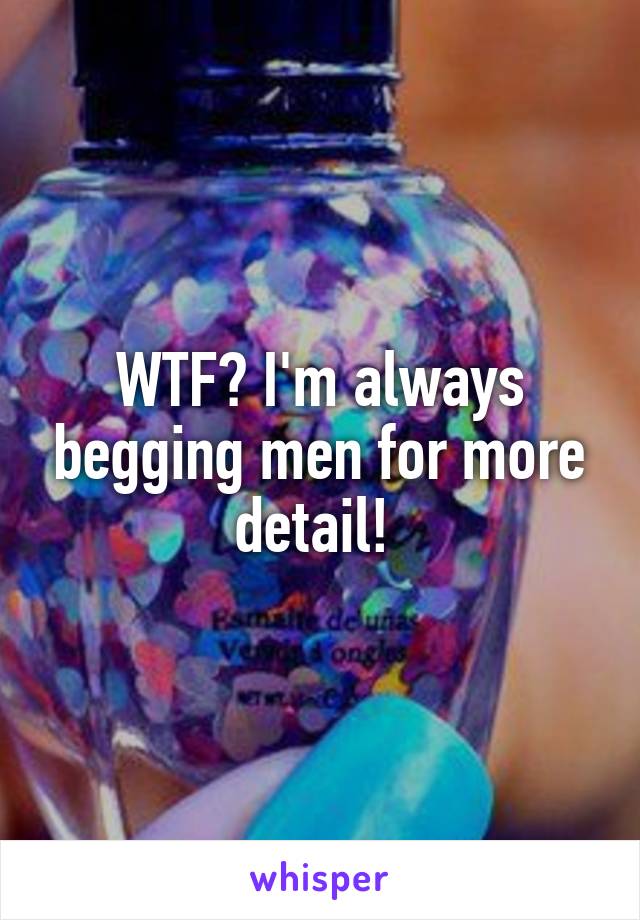 WTF? I'm always begging men for more detail! 