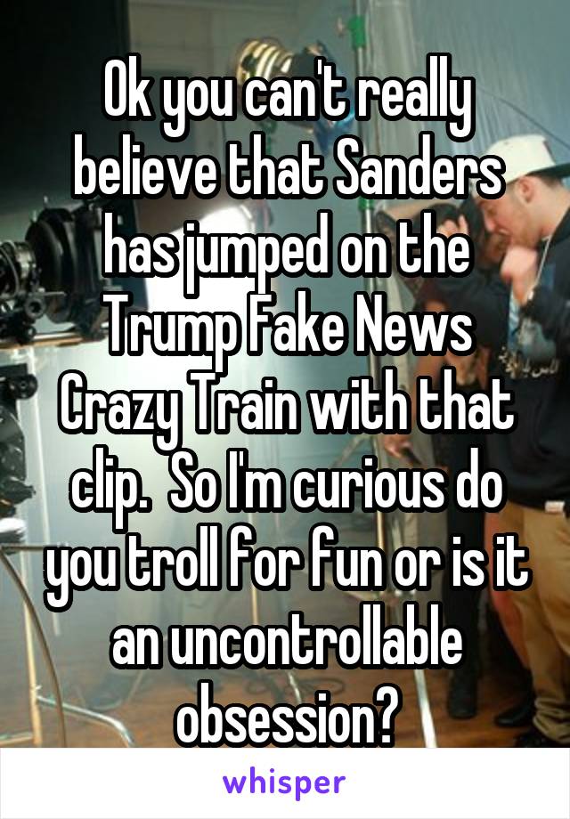 Ok you can't really believe that Sanders has jumped on the Trump Fake News Crazy Train with that clip.  So I'm curious do you troll for fun or is it an uncontrollable obsession?