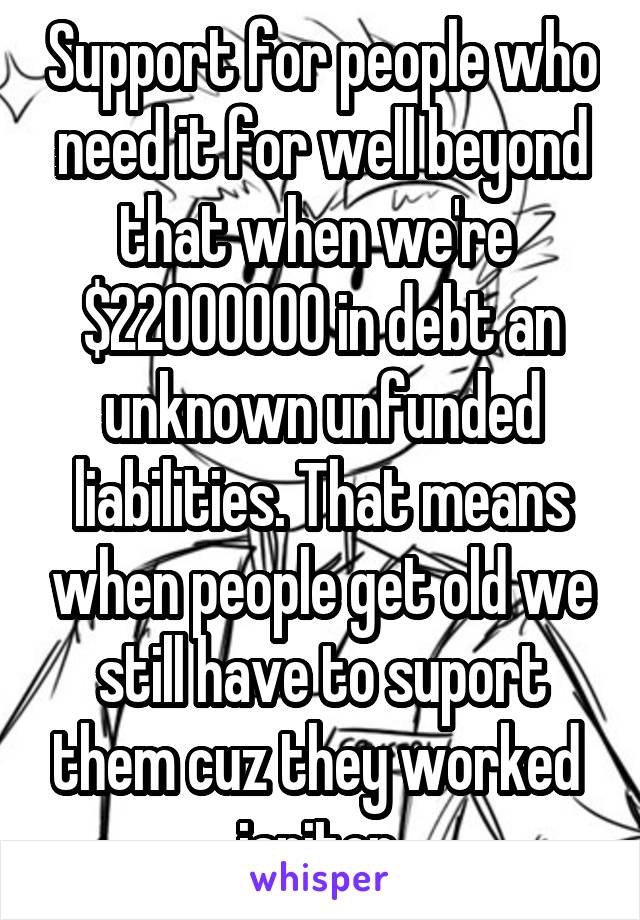 Support for people who need it for well beyond that when we're  $22000000 in debt an unknown unfunded liabilities. That means when people get old we still have to suport them cuz they worked  janitor 