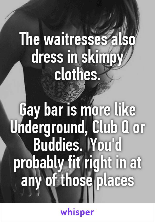 The waitresses also dress in skimpy clothes.

Gay bar is more like Underground, Club Q or Buddies.  You'd probably fit right in at any of those places