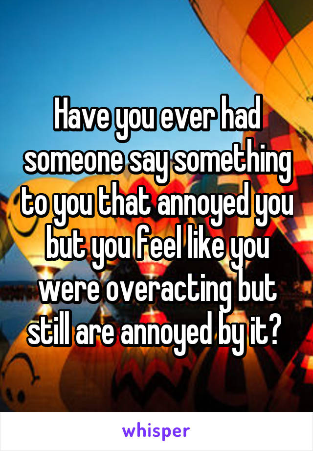 Have you ever had someone say something to you that annoyed you but you feel like you were overacting but still are annoyed by it? 