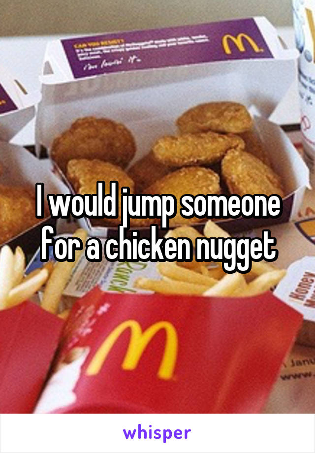 I would jump someone for a chicken nugget