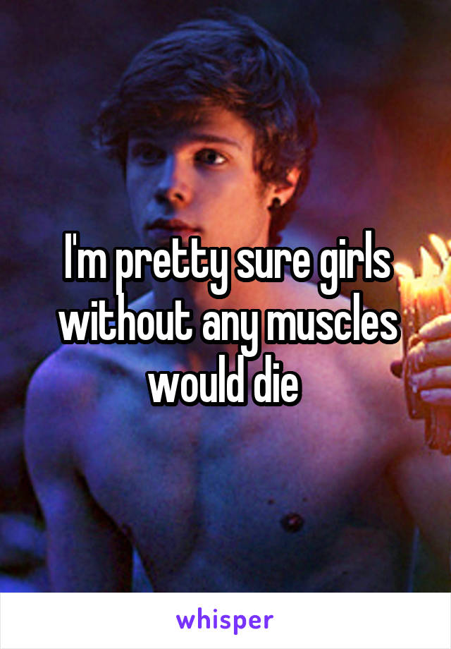 I'm pretty sure girls without any muscles would die 