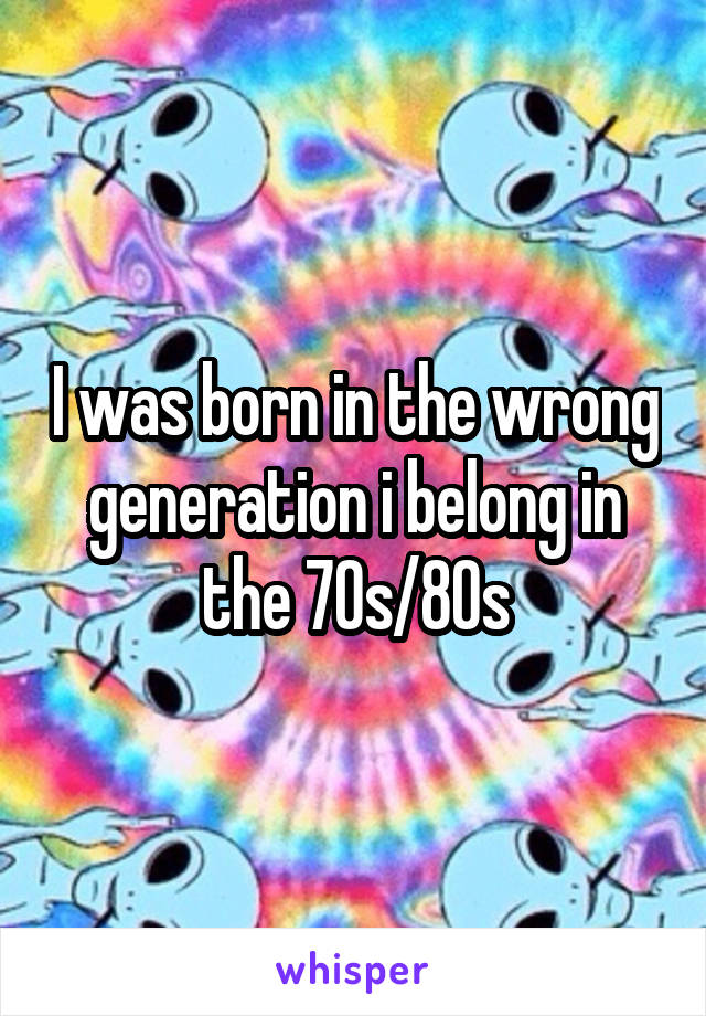 I was born in the wrong generation i belong in the 70s/80s