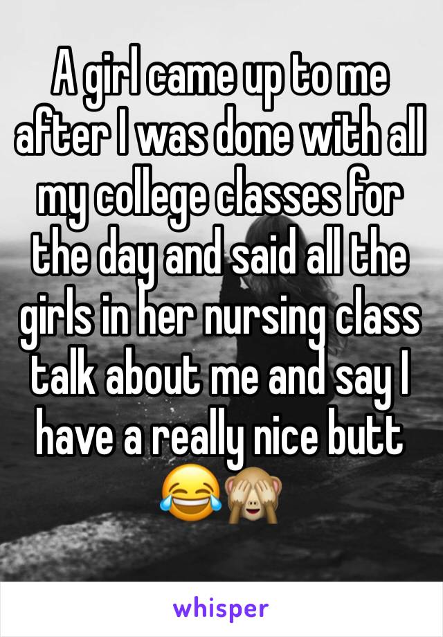 A girl came up to me after I was done with all my college classes for the day and said all the girls in her nursing class talk about me and say I have a really nice butt 😂🙈