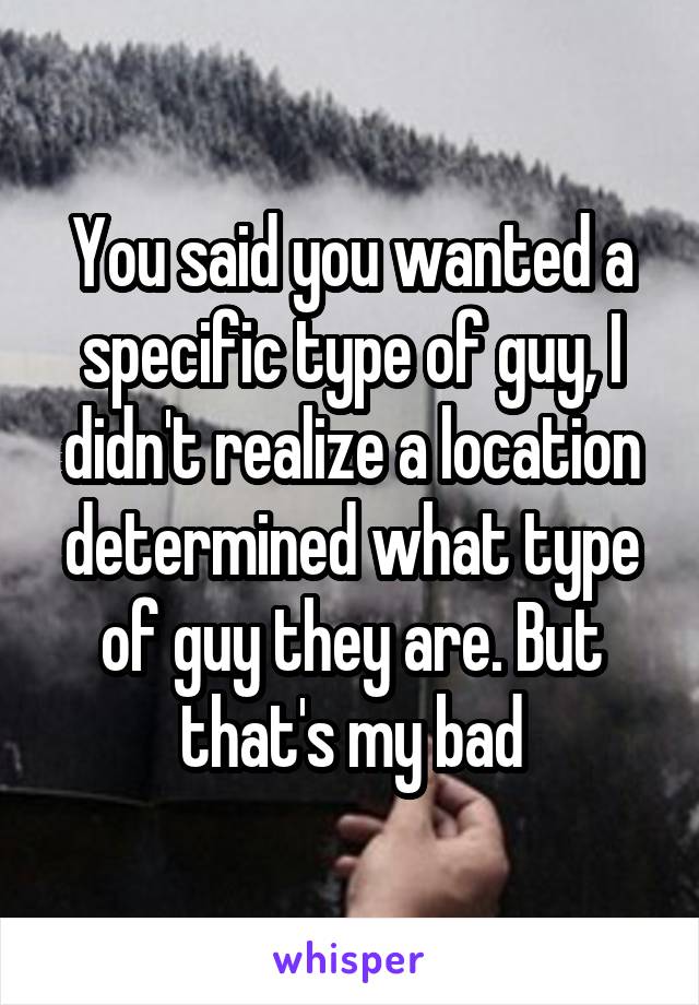 You said you wanted a specific type of guy, I didn't realize a location determined what type of guy they are. But that's my bad