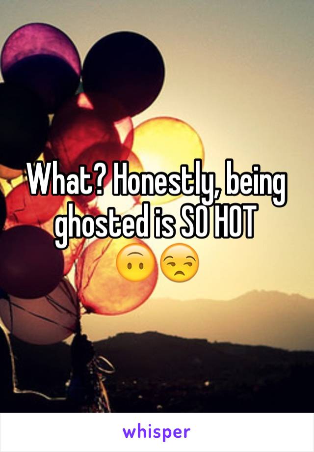 What? Honestly, being ghosted is SO HOT
🙃😒
