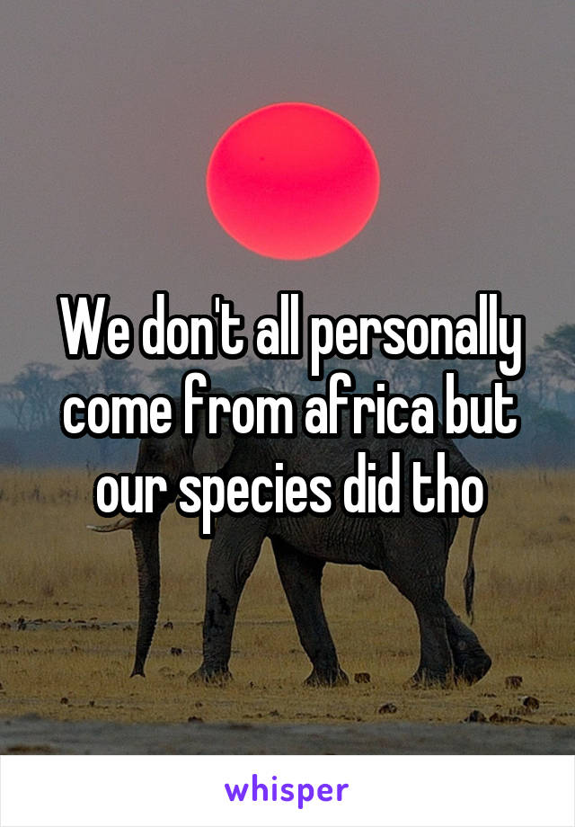 We don't all personally come from africa but our species did tho