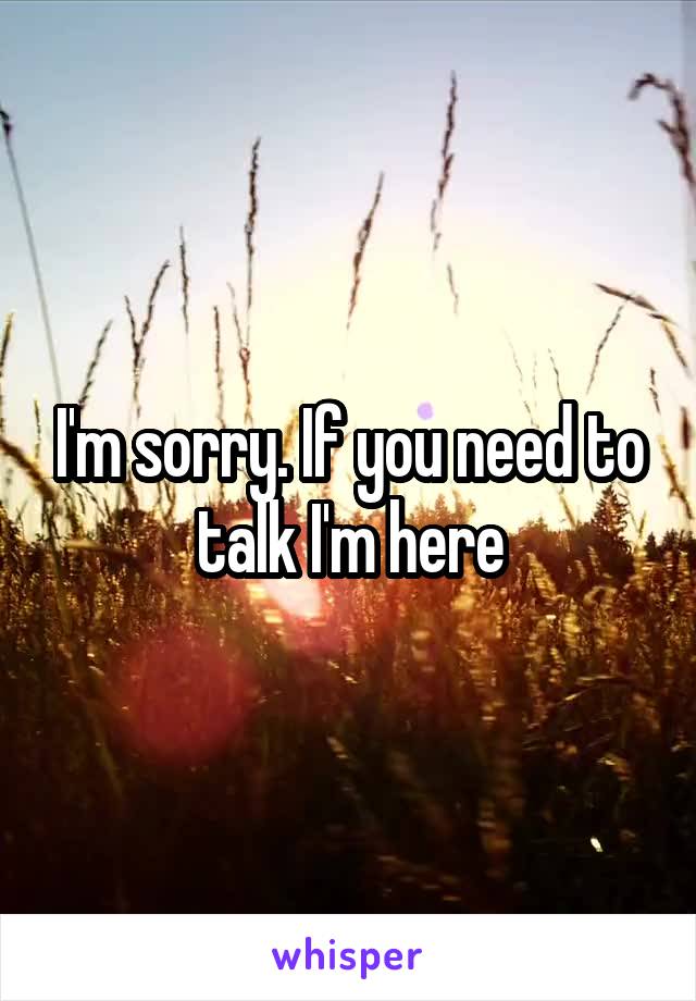 I'm sorry. If you need to talk I'm here