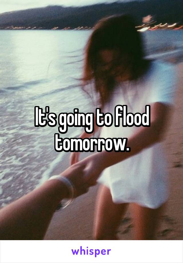 It's going to flood tomorrow.