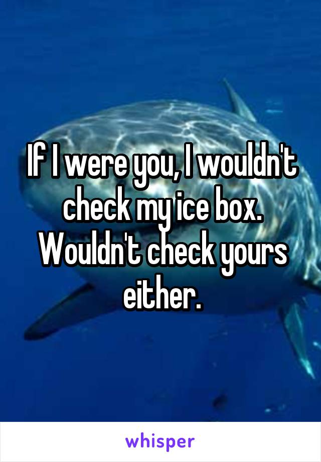 If I were you, I wouldn't check my ice box.
Wouldn't check yours either.