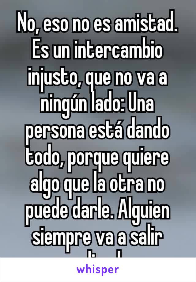 No, eso no es amistad. Es un intercambio injusto, que no va a ningún lado: Una persona está dando todo, porque quiere algo que la otra no puede darle. Alguien siempre va a salir perdiendo. 