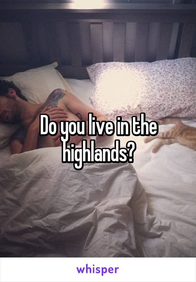 Do you live in the highlands?