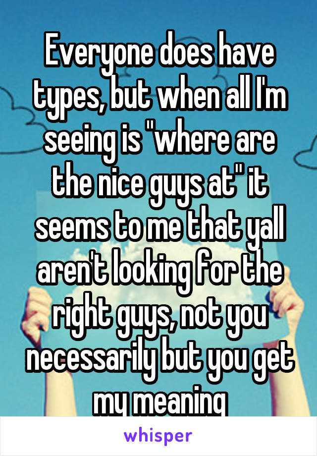 Everyone does have types, but when all I'm seeing is "where are the nice guys at" it seems to me that yall aren't looking for the right guys, not you necessarily but you get my meaning