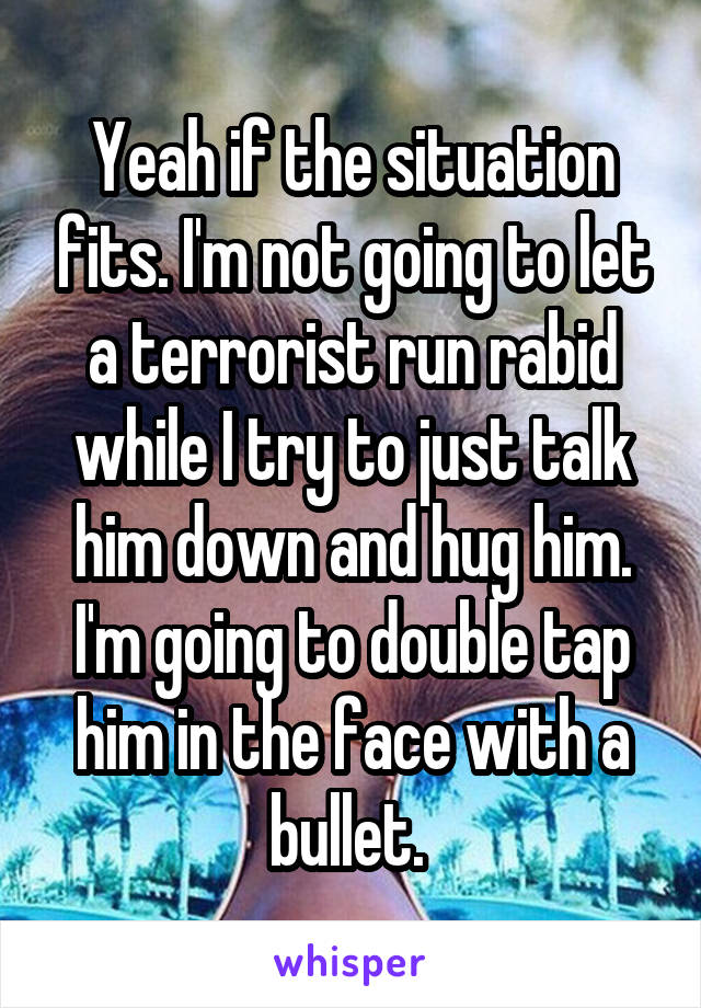 Yeah if the situation fits. I'm not going to let a terrorist run rabid while I try to just talk him down and hug him. I'm going to double tap him in the face with a bullet. 