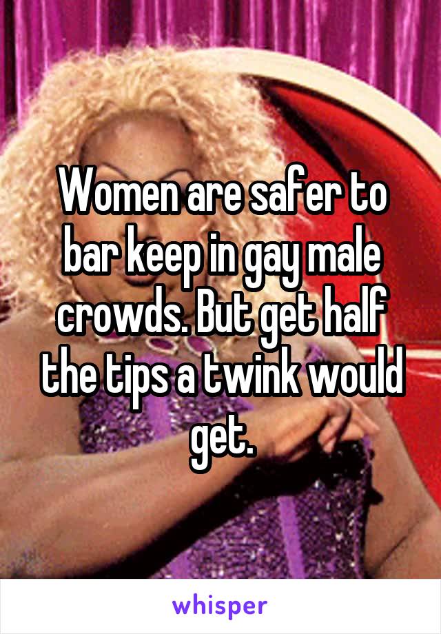 Women are safer to bar keep in gay male crowds. But get half the tips a twink would get.