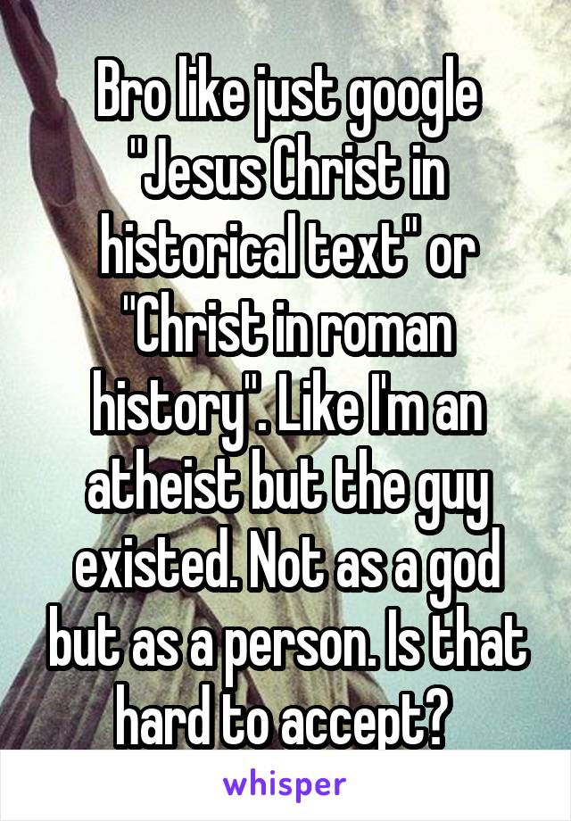 Bro like just google "Jesus Christ in historical text" or "Christ in roman history". Like I'm an atheist but the guy existed. Not as a god but as a person. Is that hard to accept? 