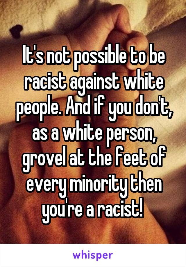  It's not possible to be racist against white people. And if you don't, as a white person, grovel at the feet of every minority then you're a racist! 