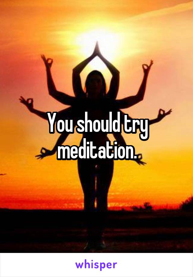 You should try meditation.