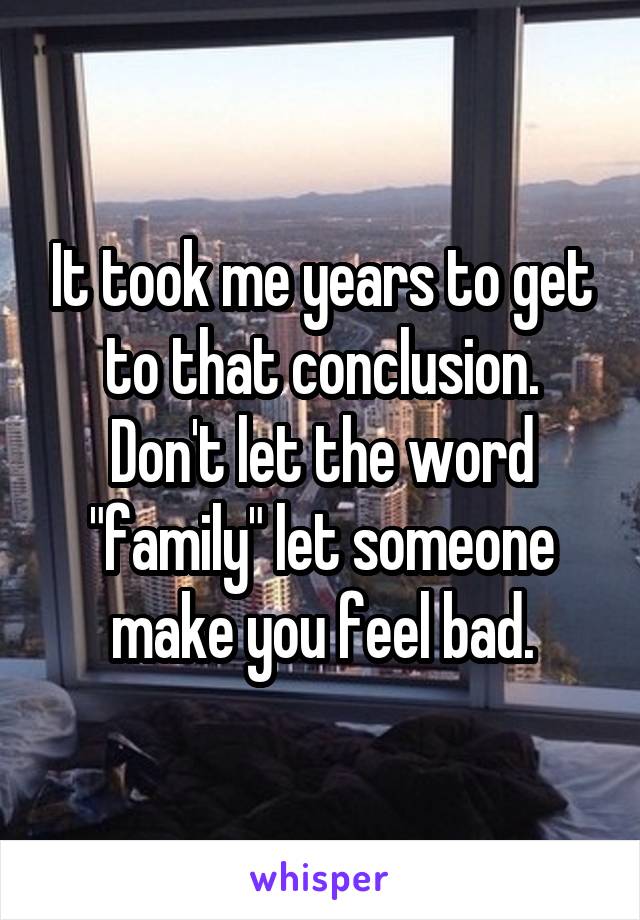 It took me years to get to that conclusion. Don't let the word "family" let someone make you feel bad.