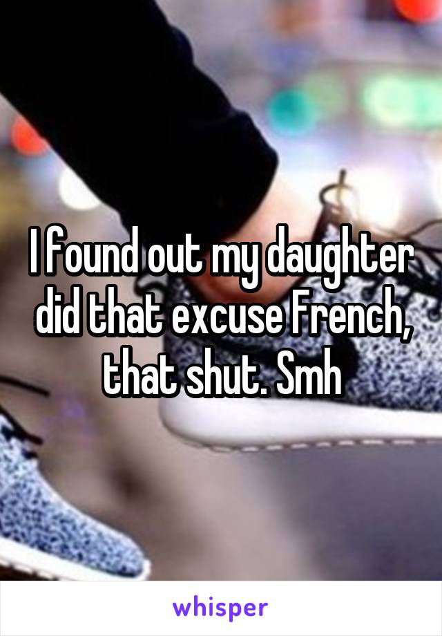 I found out my daughter did that excuse French, that shut. Smh