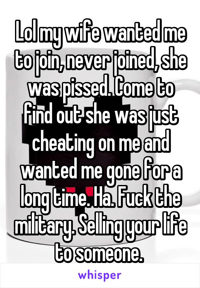 Lol my wife wanted me to join, never joined, she was pissed. Come to find out she was just cheating on me and wanted me gone for a long time. Ha. Fuck the military. Selling your life to someone. 