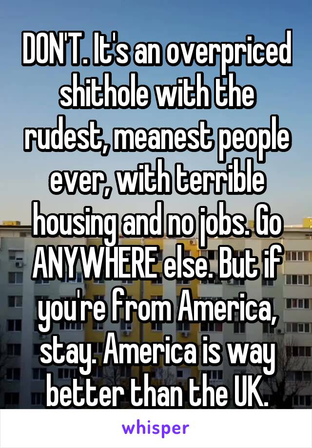 DON'T. It's an overpriced shithole with the rudest, meanest people ever, with terrible housing and no jobs. Go ANYWHERE else. But if you're from America, stay. America is way better than the UK.